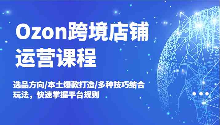 Ozon跨境店铺运营课程，选品方向/本土爆款打造/多种技巧结合玩法，快速掌握平台规则-墨韵博客
