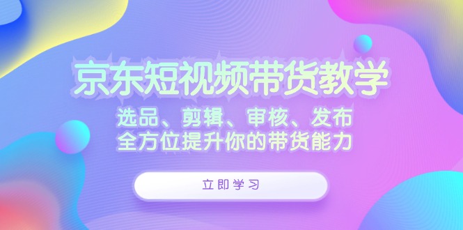 京东短视频带货教学：选品、剪辑、审核、发布，全方位提升你的带货能力-墨韵博客