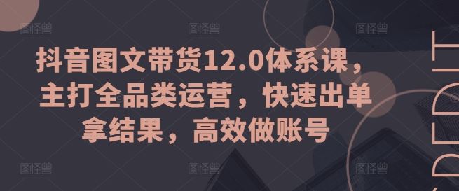 抖音图文带货12.0体系课，主打全品类运营，快速出单拿结果，高效做账号-墨韵博客