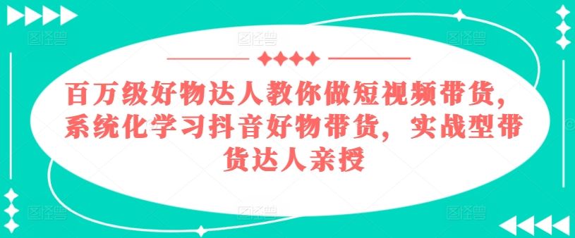 百万级好物达人教你做短视频带货，系统化学习抖音好物带货，实战型带货达人亲授-墨韵博客