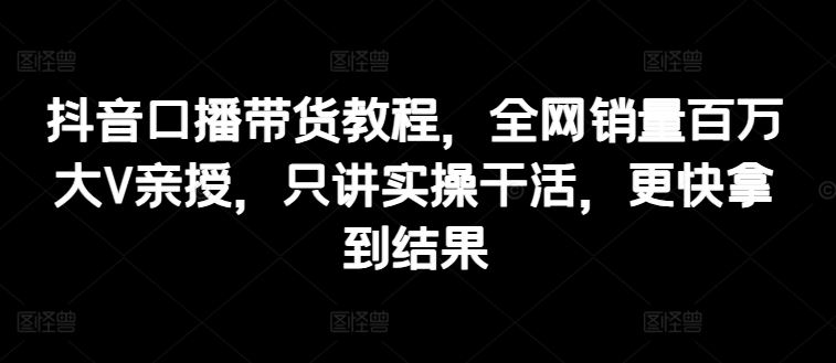 抖音口播带货教程，全网销量百万大V亲授，只讲实操干活，更快拿到结果-墨韵博客