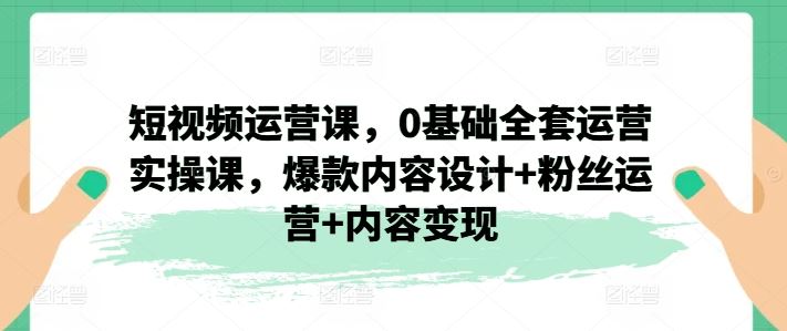 短视频运营课，0基础全套运营实操课，爆款内容设计+粉丝运营+内容变现-墨韵博客
