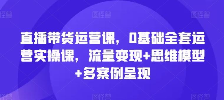 直播带货运营课，0基础全套运营实操课，流量变现+思维模型+多案例呈现-墨韵博客