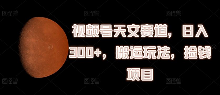 视频号天文赛道，日入300+，搬运玩法，捡钱项目【揭秘】-墨韵博客