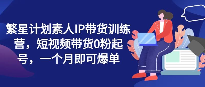 繁星计划素人IP带货训练营，短视频带货0粉起号，一个月即可爆单-墨韵博客
