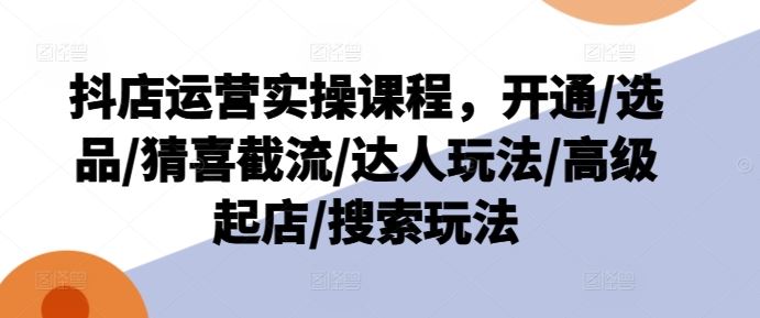 抖店运营实操课程，开通/选品/猜喜截流/达人玩法/高级起店/搜索玩法-墨韵博客