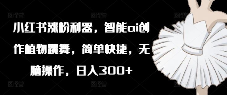 小红书涨粉利器，智能ai创作植物跳舞，简单快捷，无脑操作，日入300+-墨韵博客