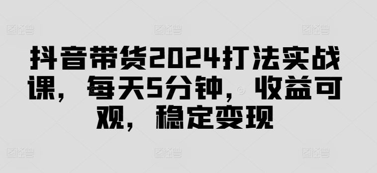抖音带货2024打法实战课，每天5分钟，收益可观，稳定变现【揭秘】-墨韵博客
