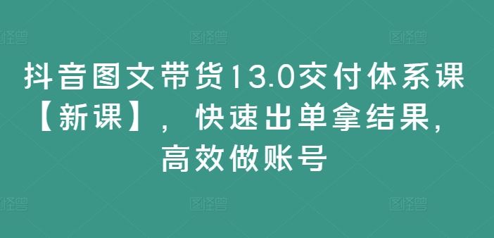 抖音图文带货13.0交付体系课【新课】，快速出单拿结果，高效做账号-墨韵博客