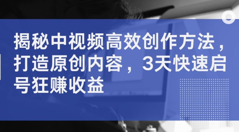 揭秘中视频高效创作方法，打造原创内容，3天快速启号狂赚收益-墨韵博客