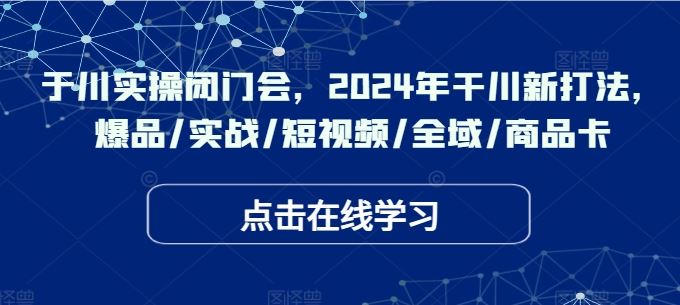 于川实操闭门会，2024年干川新打法，爆品/实战/短视频/全域/商品卡-墨韵博客