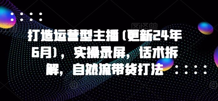 打造运营型主播(更新24年9月)，实操录屏，话术拆解，自然流带货打法-墨韵博客