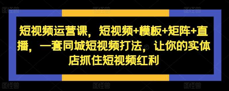 短视频运营课，短视频+模板+矩阵+直播，一套同城短视频打法，让你的实体店抓住短视频红利-墨韵博客