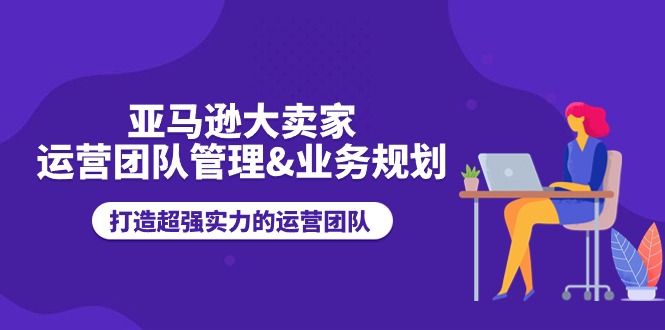 （11112期）亚马逊大卖家-运营团队管理&业务规划，打造超强实力的运营团队-墨韵博客