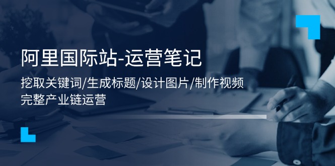（11508期）阿里国际站-运营笔记：挖取关键词/生成标题/设计图片/制作视频/56节课-墨韵博客