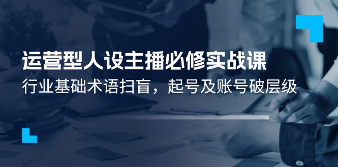 （11605期）运营型·人设主播必修实战课：行业基础术语扫盲，起号及账号破层级-墨韵博客