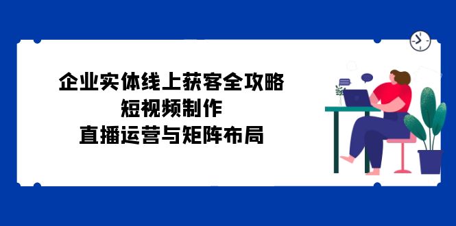 （12966期）企业实体线上获客全攻略：短视频制作、直播运营与矩阵布局-墨韵博客