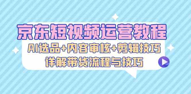 京东短视频运营教程：AI选品+内容审核+剪辑技巧，详解带货流程与技巧-墨韵博客