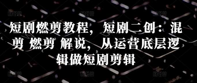 短剧燃剪教程，短剧二创：混剪 燃剪 解说，从运营底层逻辑做短剧剪辑-墨韵博客