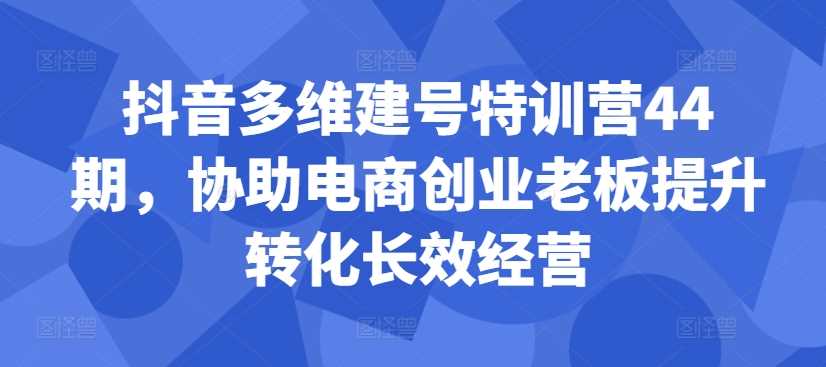 抖音多维建号特训营44期，协助电商创业老板提升转化长效经营-墨韵博客