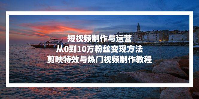 （13247期）短视频制作与运营，从0到10万粉丝变现方法，剪映特效与热门视频制作教程-墨韵博客