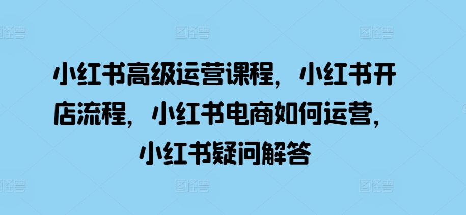 小红书高级运营课程，小红书开店流程，小红书电商如何运营，小红书疑问解答-墨韵博客