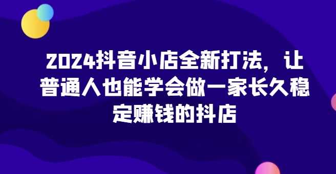 2024抖音小店全新打法，让普通人也能学会做一家长久稳定赚钱的抖店（更新）-墨韵博客