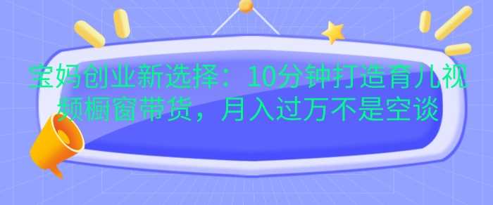 宝妈创业新选择：10分钟打造育儿视频橱窗带货，月入过W不是空谈【揭秘】-墨韵博客