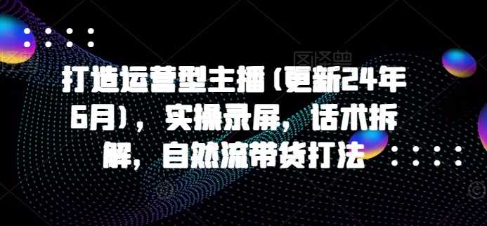 打造运营型主播(更新24年11月)，实操录屏，话术拆解，自然流带货打法-墨韵博客