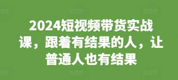 2024短视频带货实战课，跟着有结果的人，让普通人也有结果-墨韵博客