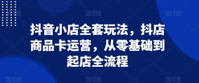 抖音小店全套玩法，抖店商品卡运营，从零基础到起店全流程-墨韵博客