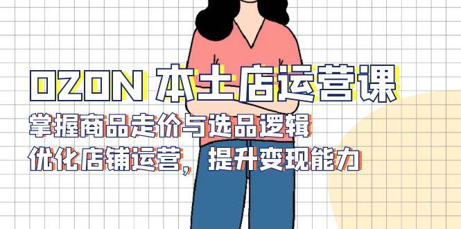 （13788期）OZON 本土店运营课，掌握商品走价与选品逻辑，优化店铺运营，提升变现能力-墨韵博客