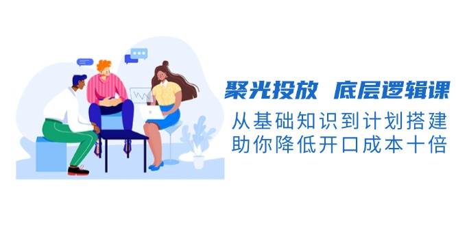 聚光投放底层逻辑课，从基础知识到计划搭建，助你降低开口成本十倍-墨韵博客