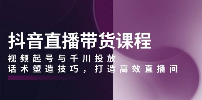 抖音直播带货课程，视频起号与千川投放，话术塑造技巧，打造高效直播间-墨韵博客
