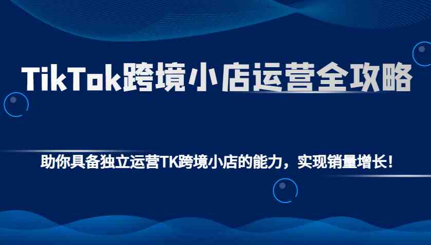 TikTok跨境小店运营全攻略：助你具备独立运营TK跨境小店的能力，实现销量增长！-墨韵博客