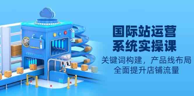 国际站运营系统实操课：关键词构建，产品线布局，全面提升店铺流量-墨韵博客